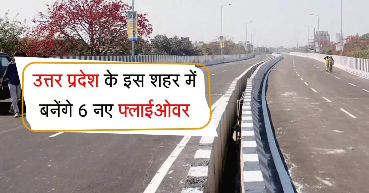 उत्तर प्रदेश के इस शहर में बनेंगे 6 नए फ्लाईओवर, जाम की समस्या से मिलेगा छुटकारा