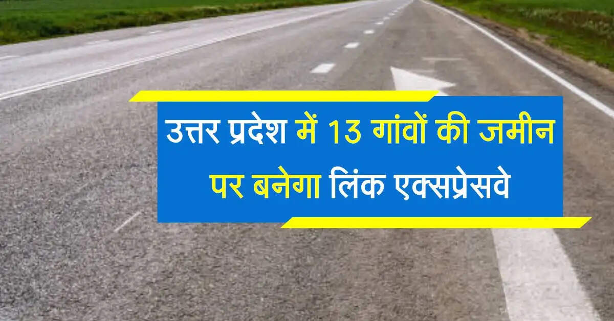 उत्तर प्रदेश में 13 गांवों की जमीन अधिग्रहण कर बनेगा लिंक एक्सप्रेसवे, आवागमन होगा बेहतर