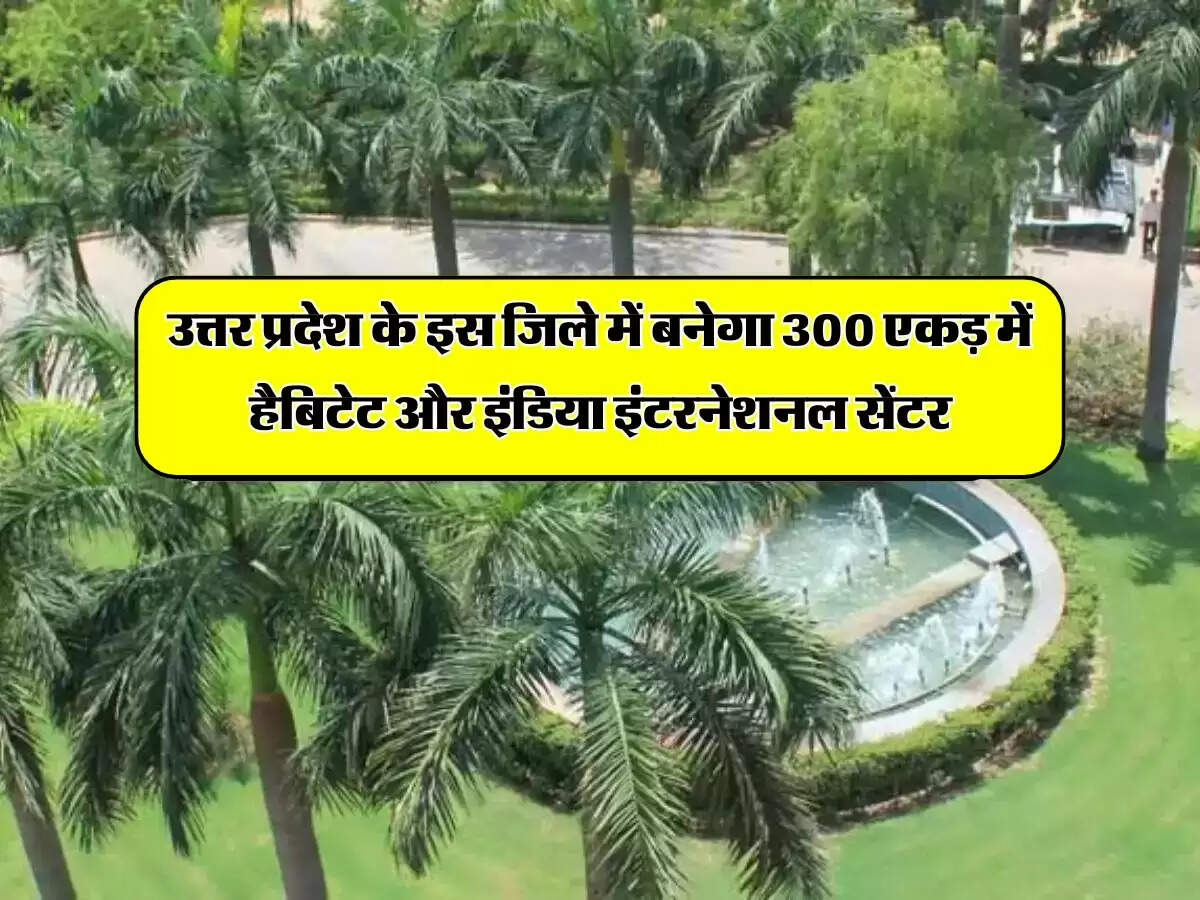 उत्तर प्रदेश के इस जिले में बनेगा 300 एकड़ में हैबिटेट और इंडिया इंटरनेशनल सेंटर, 75 एकड़ में पार्किंग सुविधा