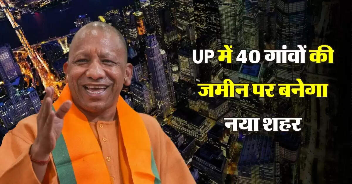 UP में 40 गांवों की जमीन पर बनेगा नया शहर, 4 फेज में होगा विकसित, मिलेंगे तगड़े फायदे