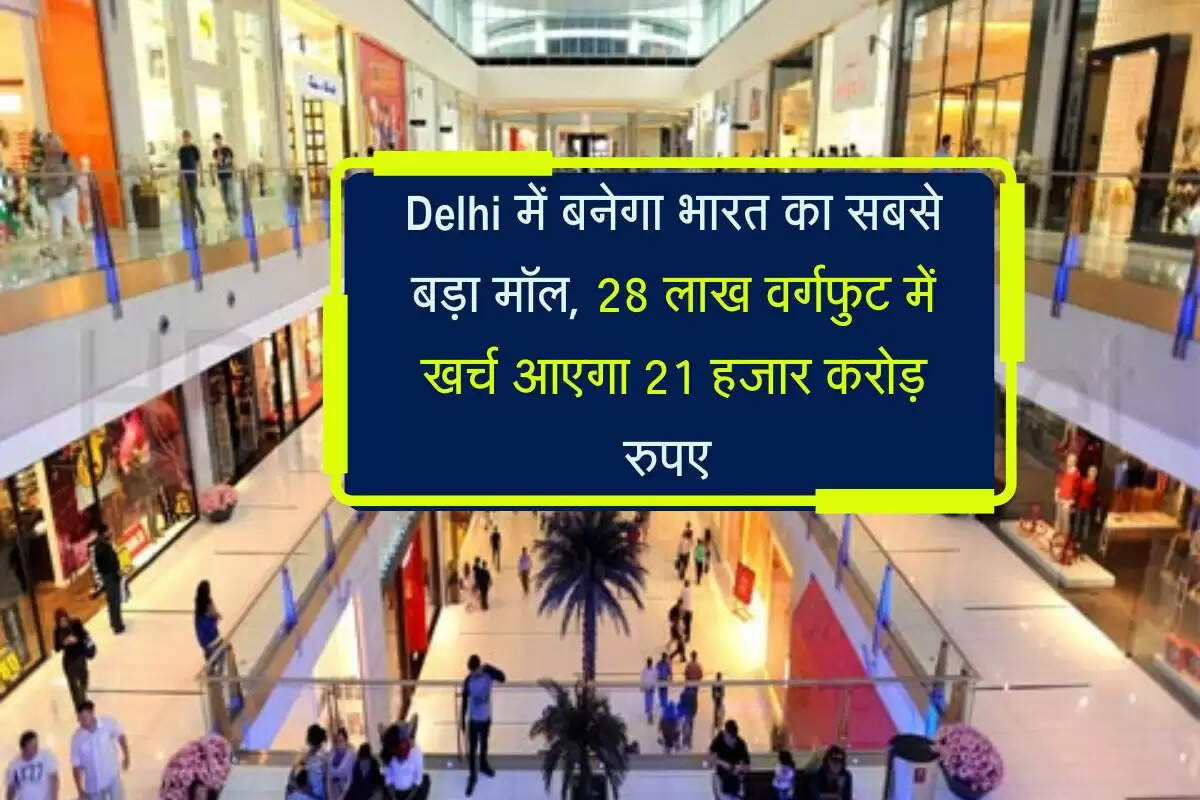 Delhi में बनेगा भारत का सबसे बड़ा मॉल, 28 लाख वर्गफुट में खर्च आएगा 21 हजार करोड़ रुपए