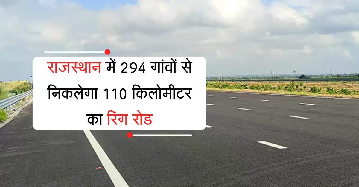 राजस्थान में 294 गांवों की जमीन से निकलेगा 110 किलोमीटर का रिंग रोड, जल्द होगा निर्माण