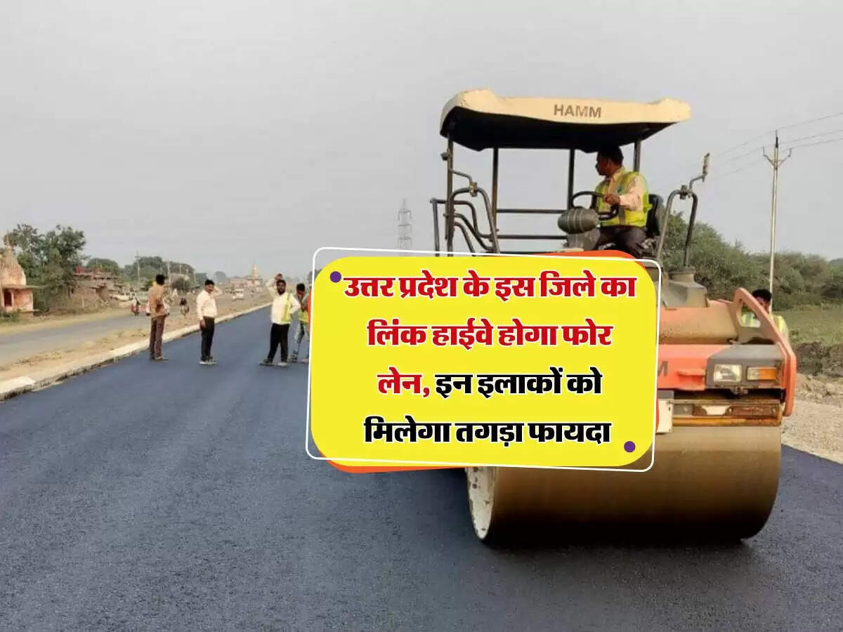 उत्तर प्रदेश के इस जिले का लिंक हाईवे होगा फोर लेन, इन इलाकों को मिलेगा तगड़ा फायदा