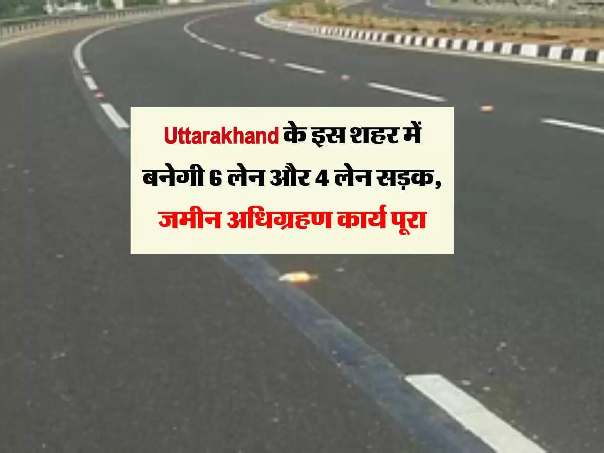 Uttarakhand के इस शहर में बनेगी 6 लेन और 4 लेन सड़क, जमीन अधिग्रहण कार्य पूरा