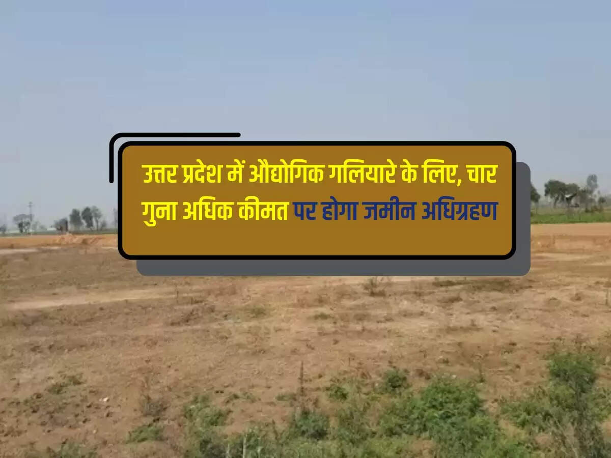 उत्तर प्रदेश में औद्योगिक गलियारे के लिए, चार गुना अधिक कीमत पर होगा जमीन अधिग्रहण