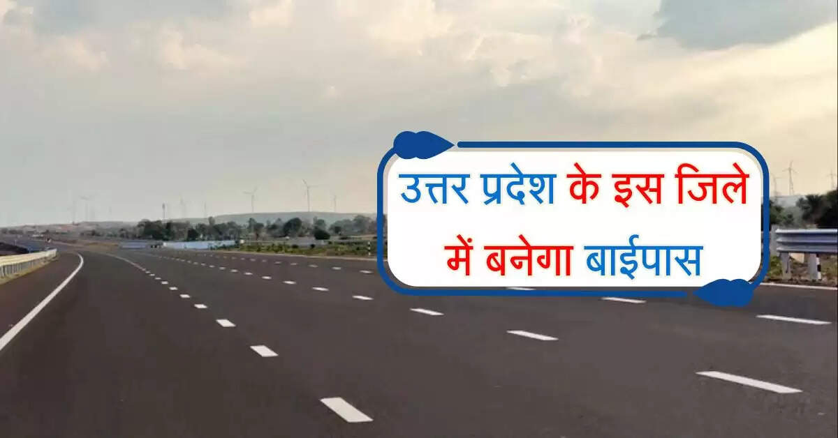 उत्तर प्रदेश के इस जिले में बनेगा 14 किलोमीटर का बाईपास, 18 गांवों से गुजरेगा