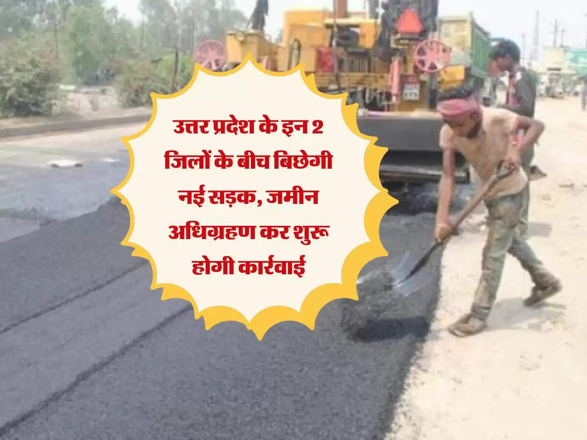 उत्तर प्रदेश के इन 2 जिलों के बीच बिछेगी नई सड़क, जमीन अधिग्रहण कर शुरू होगी कार्रवाई