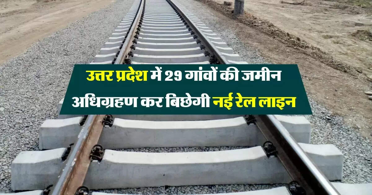 उत्तर प्रदेश में 29 गांवों की जमीन अधिग्रहण कर बिछेगी नई रेल लाइन, कार्य पकड़ेगा रफ्तार