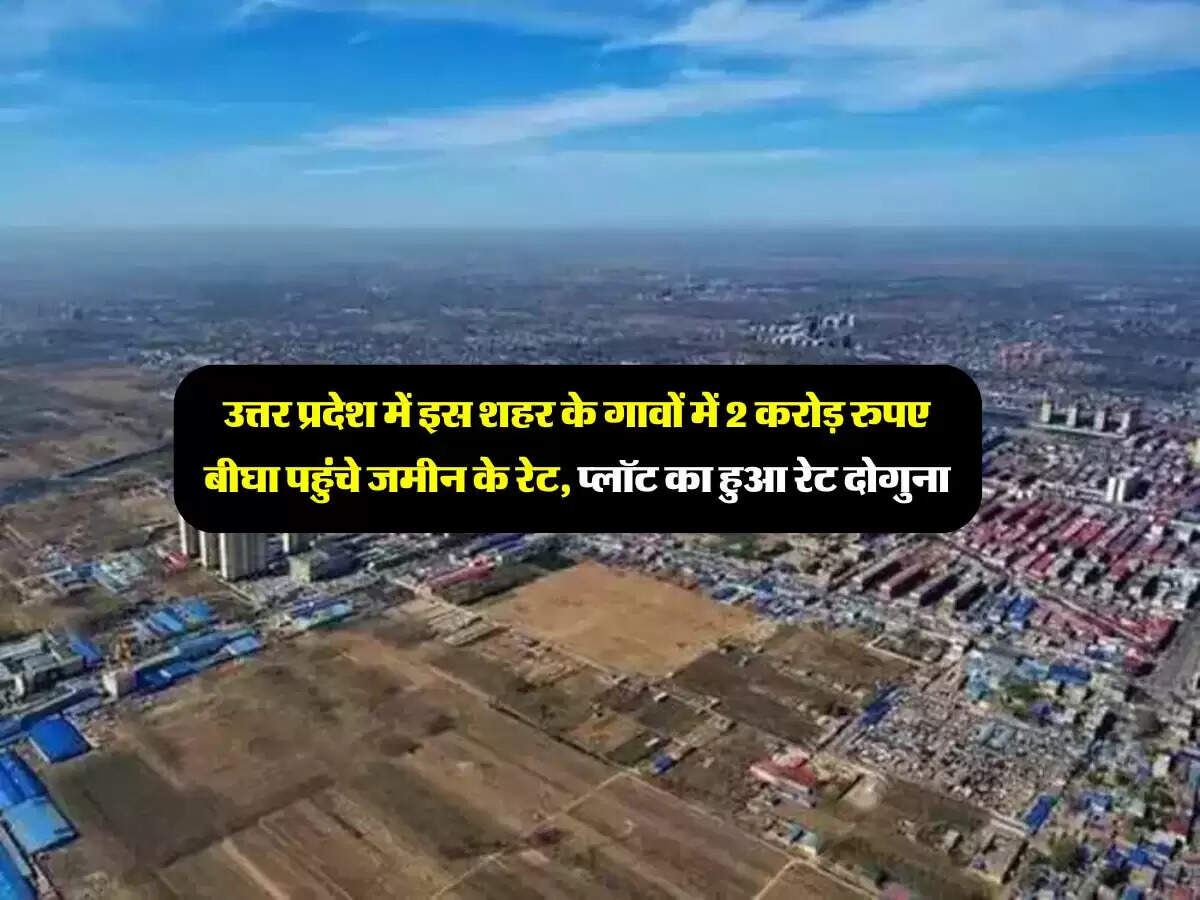 उत्तर प्रदेश में इस शहर के गावों में 2 करोड़ रुपए बीघा पहुंचे जमीन के रेट, प्लॉट का हुआ रेट दोगुना