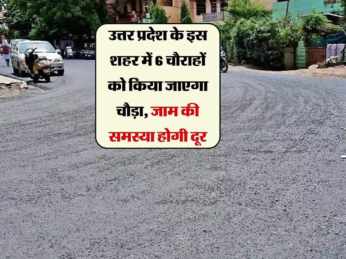 उत्तर प्रदेश के इस शहर में 6 चौराहों को किया जाएगा चौड़ा, जाम की समस्या होगी दूर