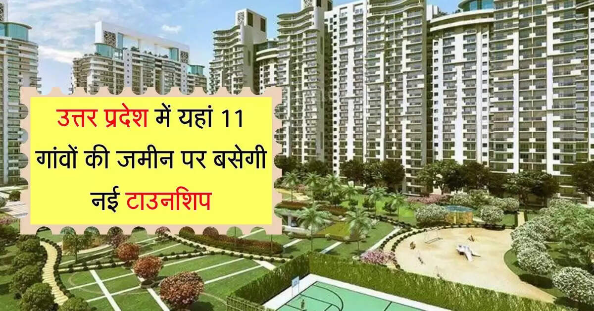 उत्तर प्रदेश में यहां 11 गांवों की जमीन पर बसेगी नई टाउनशिप, मिलेगी कई सुविधाएं