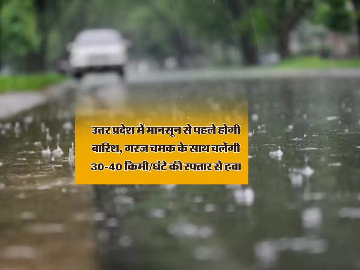 उत्तर प्रदेश में मानसून से पहले होगी बारिश, गरज चमक के साथ चलेंगी 30-40 किमी/घंटे की रफ्तार से हवा
