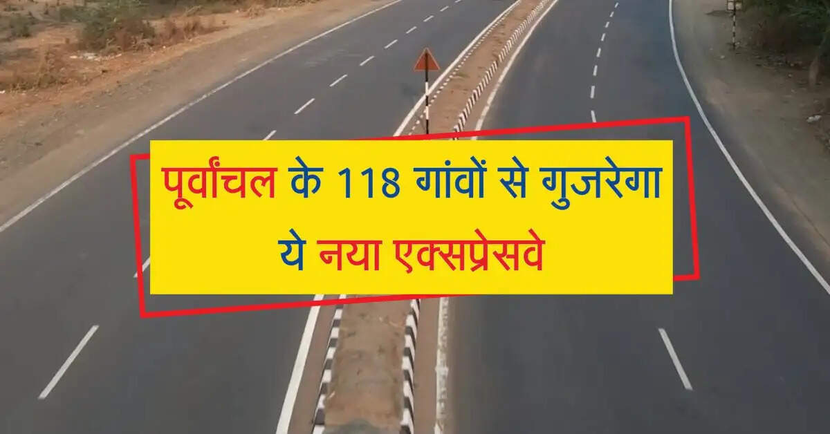 पूर्वांचल के 118 गांवों से गुजरेगा ये नया एक्सप्रेसवे, 6 जिलों में विकास होगा मजबूत
