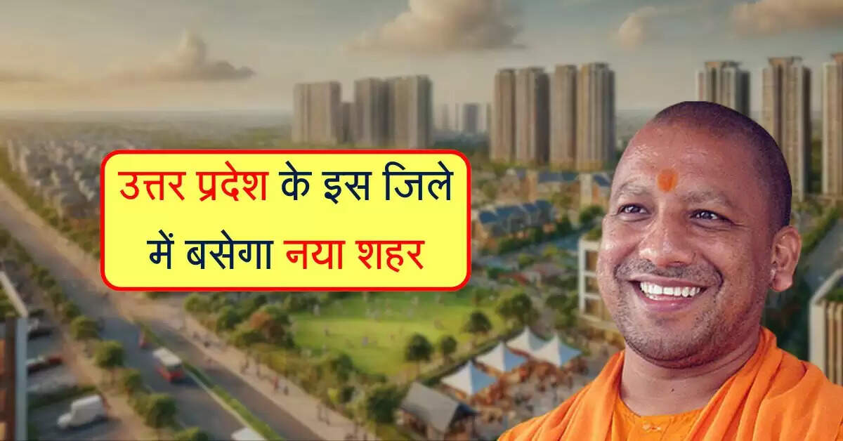 उत्तर प्रदेश के इस जिले में बसेगा नया शहर, 750 करोड़ में नोयडा जैसी होगी टाउनशिप