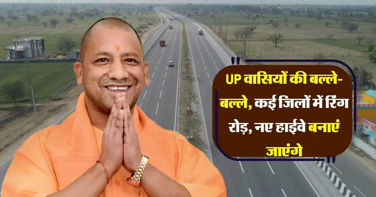 UP वासियों की बल्ले-बल्ले, कई जिलों में रिंग रोड़, नए हाईवे बनाएं जाएंगे, 1.39 लाख करोड़ होंगे खर्च