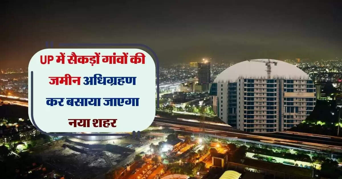 UP में सैकड़ों गांवों की जमीन अधिग्रहण कर बसाया जाएगा नया शहर, 4 फेज में पूरा होगा काम