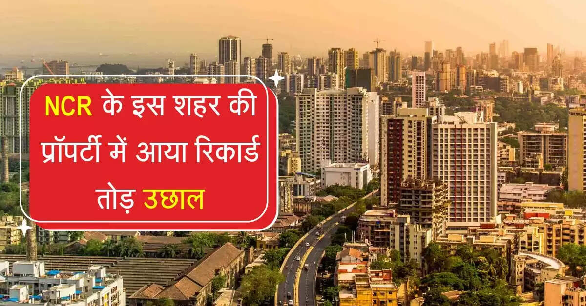 NCR के इस शहर की प्रॉपर्टी में आया रिकार्ड तोड़ उछाल, 30 लाख वाले फ्लैट की कीमत हुई 3 करोड़