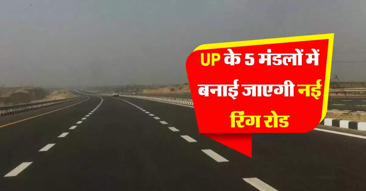 UP के 5 मंडलों में बनाई जाएगी नई रिंग रोड, 10 जिलों में बनेंगे नए बाईपास