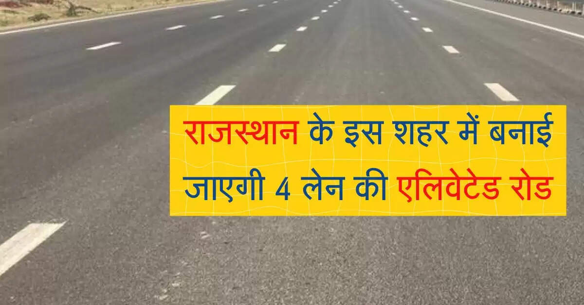 राजस्थान के इस शहर में बनाई जाएगी 4 लेन की एलिवेटेड रोड, 938 करोड़ आएगी लागत