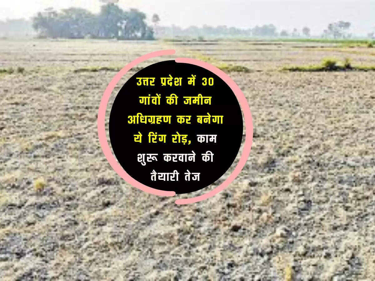 उत्तर प्रदेश में 30 गांवों की जमीन अधिग्रहण कर बनेगा ये रिंग रोड़, काम शुरू करवाने की तैयारी तेज