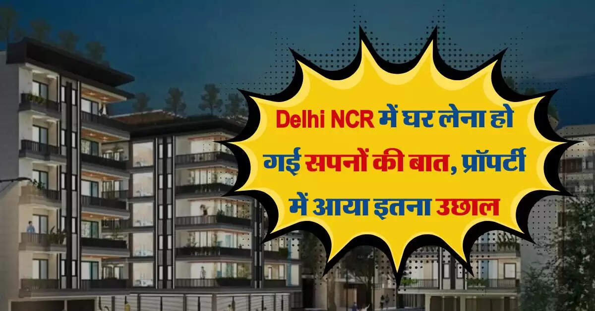 Delhi NCR में घर लेना हो गई सपनों की बात, प्रॉपर्टी में आया इतना उछाल
