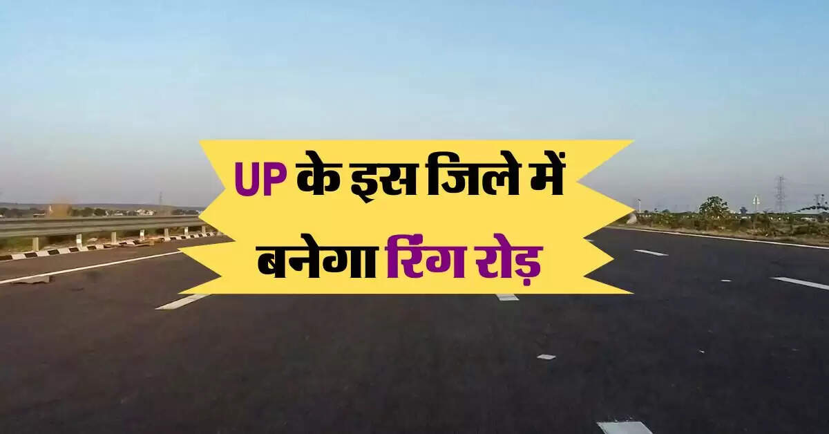 UP के इस जिले में बनेगा रिंग रोड़, 1000 करोड़ होंगे खर्च, बिना जाम के होगा सफर
