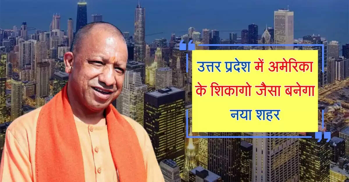 उत्तर प्रदेश में अमेरिका के शिकागो जैसा बनेगा नया शहर, 80 गांवों की जमीन पर बसेगा