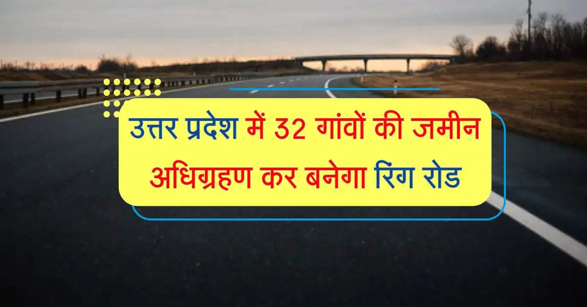उत्तर प्रदेश में यहां 32 गांवों की जमीन अधिग्रहण कर बनेगा रिंग रोड, सफर होगा शानदार