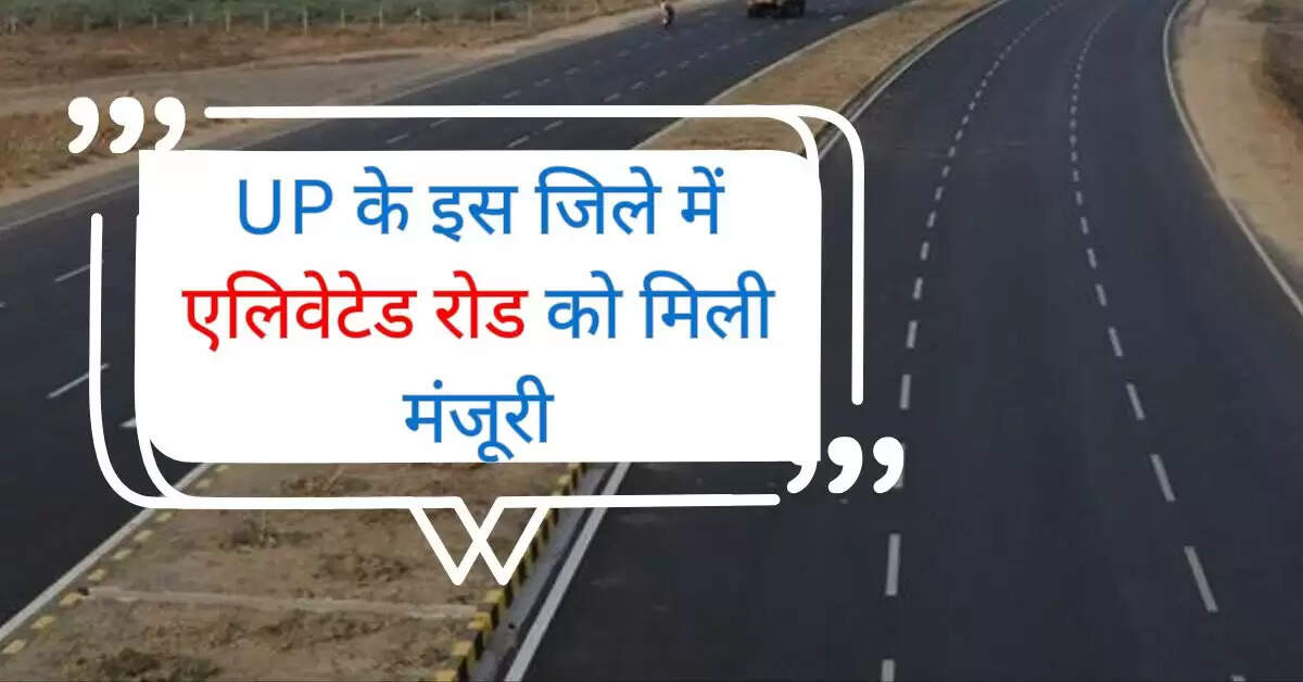 UP के इस जिले में एलिवेटेड रोड को मिली मंजूरी, जमीन अधिग्रहण कर बनेगी