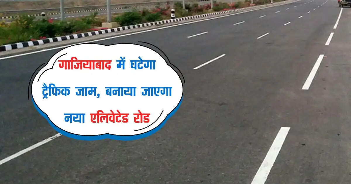गाजियाबाद में घटेगा ट्रैफिक जाम, बनाया जाएगा नया एलिवेटेड रोड, बिना रुके दौड़ेगें वाहन