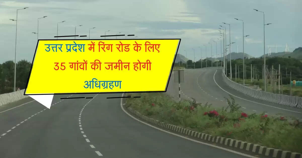 उत्तर प्रदेश में रिंग रोड के लिए 35 गांवों की जमीन होगी अधिग्रहण, जल्द होगा कार्य शुरू