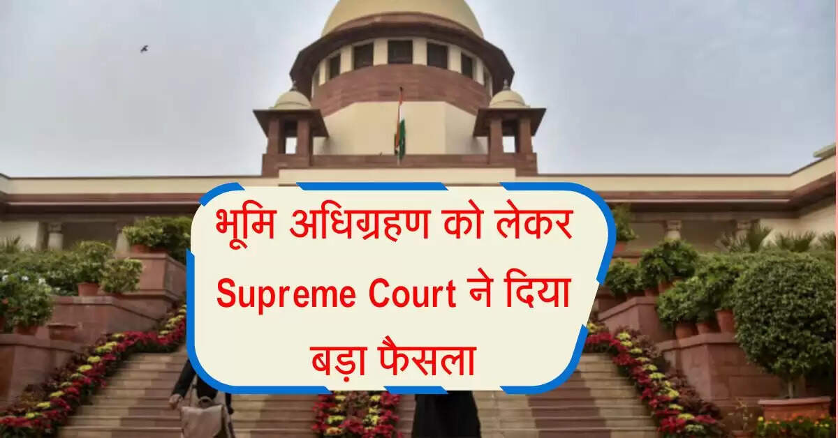 भूमि अधिग्रहण को लेकर Supreme Court ने दिया बड़ा फैसला, आम लोगों को मिली राहत 