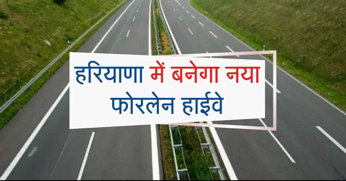 हरियाणा में बनेगा नया फोरलेन हाईवे, इन जिलों को मिलेगा बड़ा फायदा