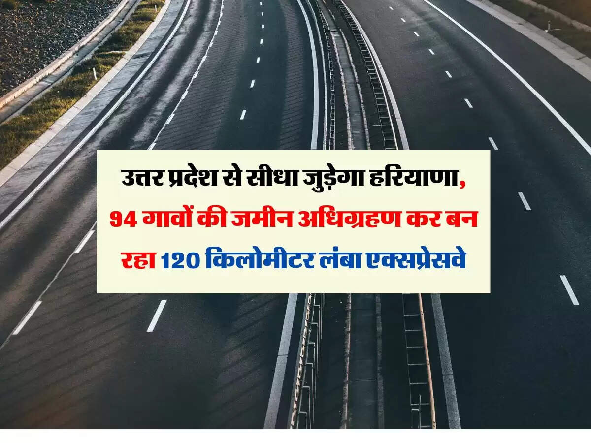 उत्तर प्रदेश से सीधा जुड़ेगा हरियाणा, 94 गावों की जमीन अधिग्रहण कर बन रहा 120 किलोमीटर लंबा एक्सप्रेसवे