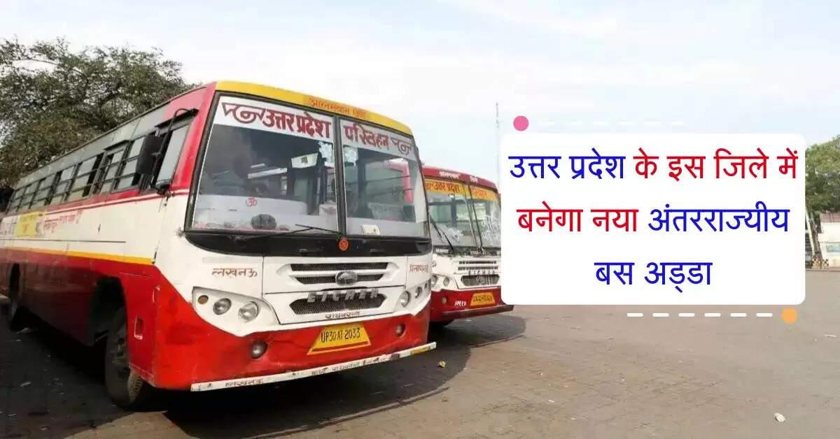 उत्तर प्रदेश के इस जिले में बनेगा नया अंतरराज्यीय बस अड्डा, कई राज्यों के लिए चलेंगी बसें