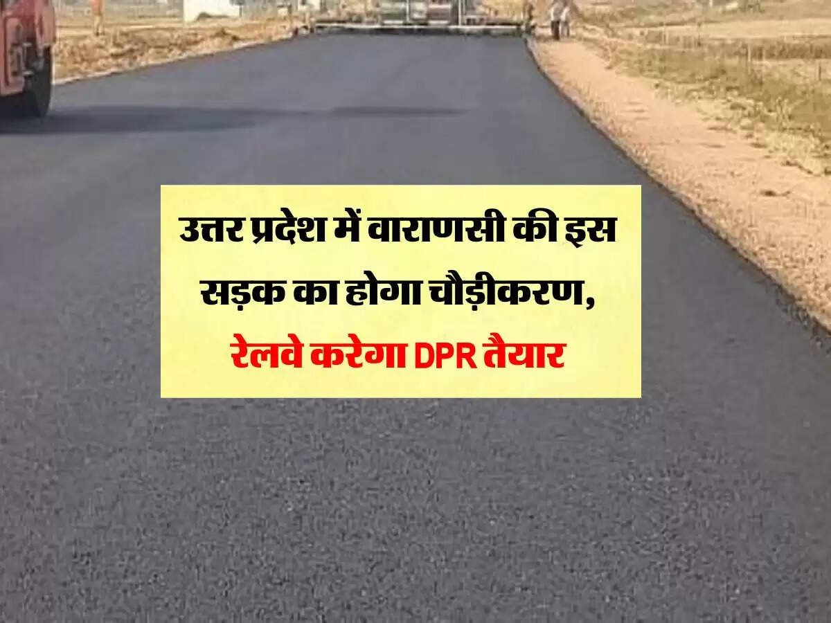 उत्तर प्रदेश में वाराणसी की इस सड़क का होगा चौड़ीकरण, रेलवे करेगा DPR तैयार