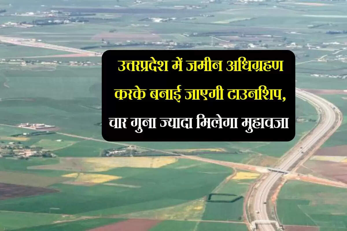 उत्तरप्रदेश में जमीन अधिग्रहण करके बनाई जाएगी टाउनशिप, चार गुना ज्यादा मिलेगा मुहावजा
