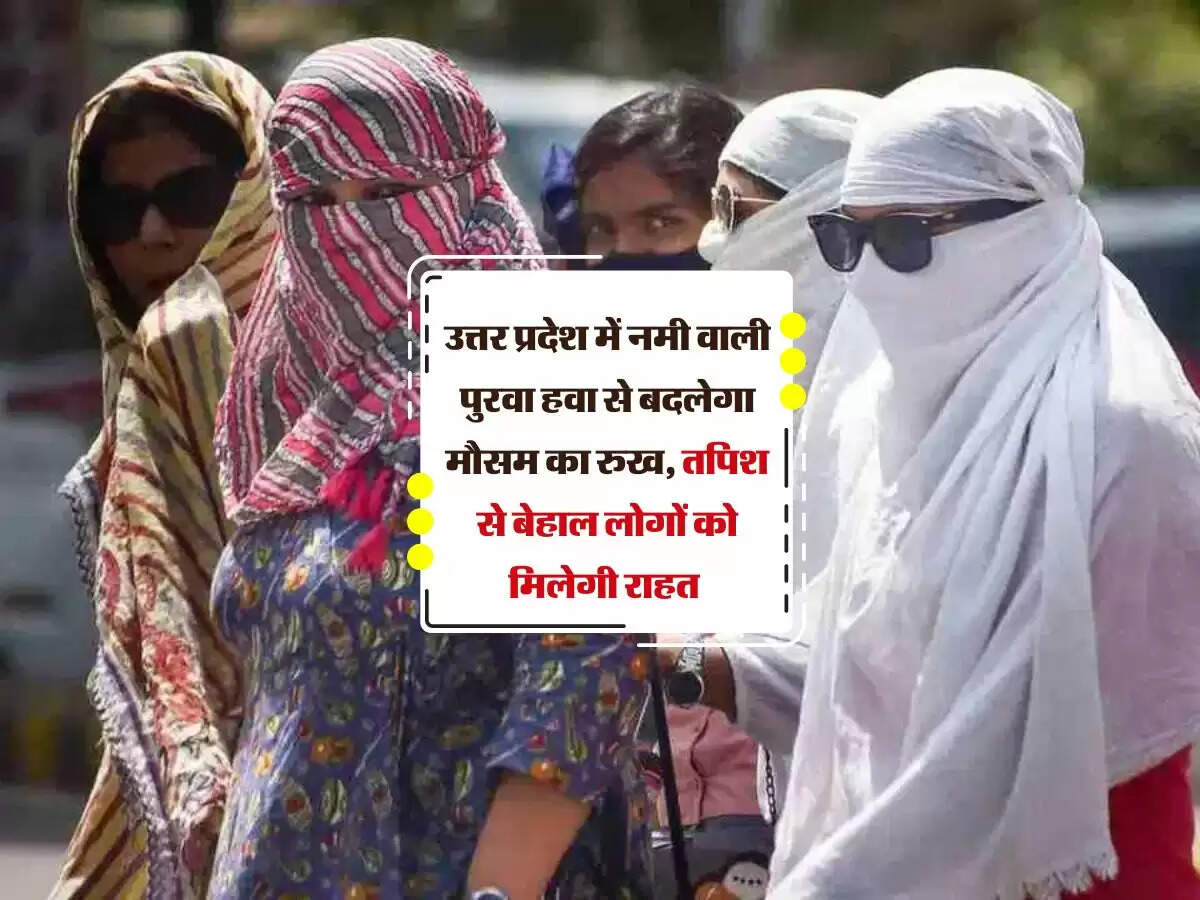 उत्तर प्रदेश में नमी वाली पुरवा हवा से बदलेगा मौसम का रुख, तपिश से बेहाल लोगों को मिलेगी राहत