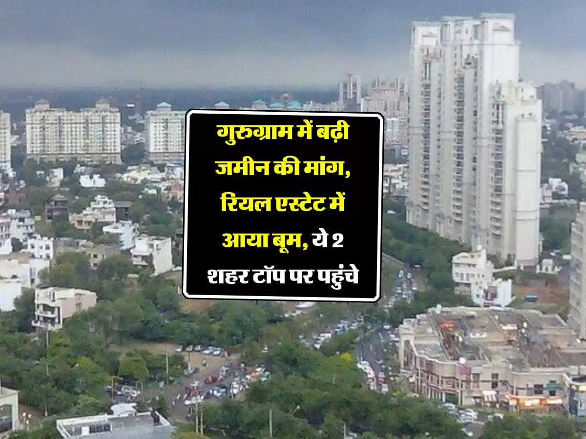 गुरुग्राम में बढ़ी जमीन की मांग, रियल एस्टेट में आया बूम, ये 2 शहर टॉप पर पहुंचे