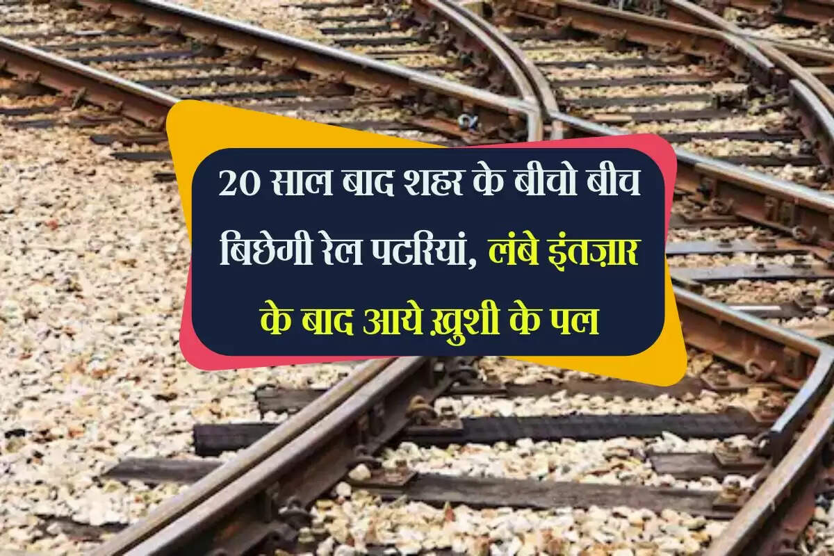 20 साल बाद शहर के बीचो बीच बिछेगी रेल पटरियां, लंबे इंतज़ार के बाद आये ख़ुशी के पल
