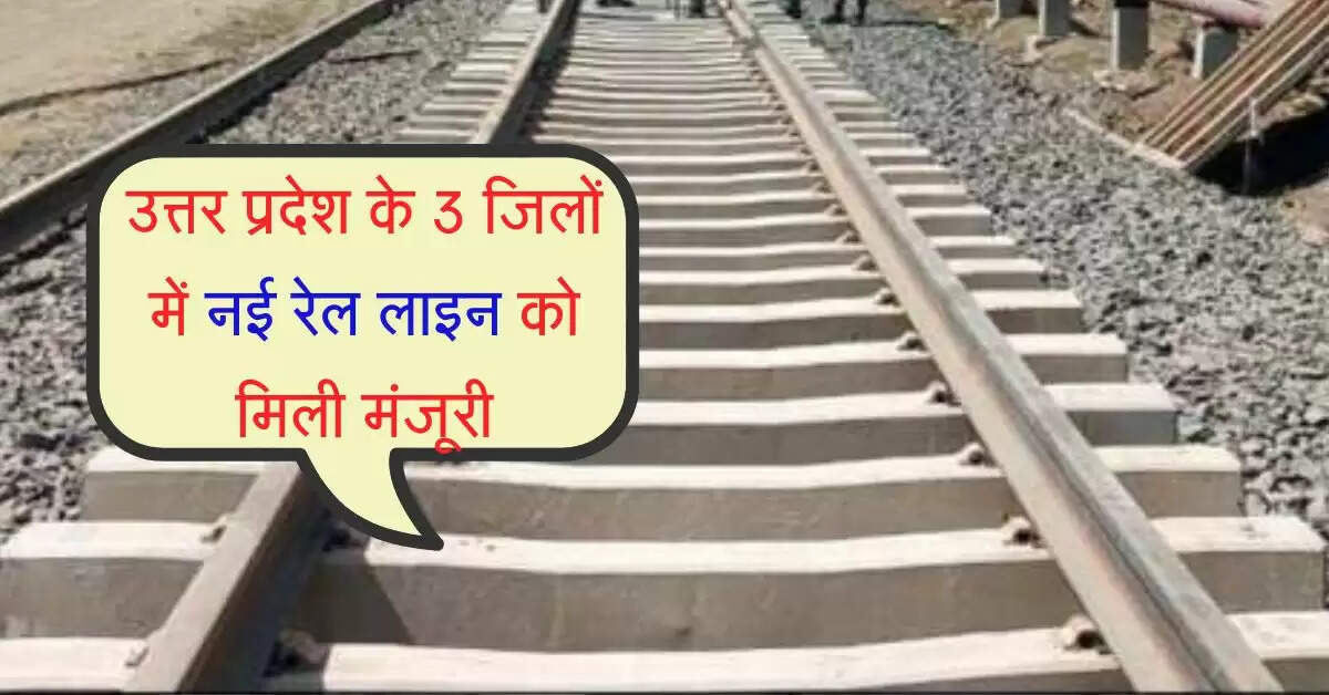 उत्तर प्रदेश के 3 जिलों में नई रेल लाइन को मिली मंजूरी, किसानों को बड़ा लाभ मिलेगा