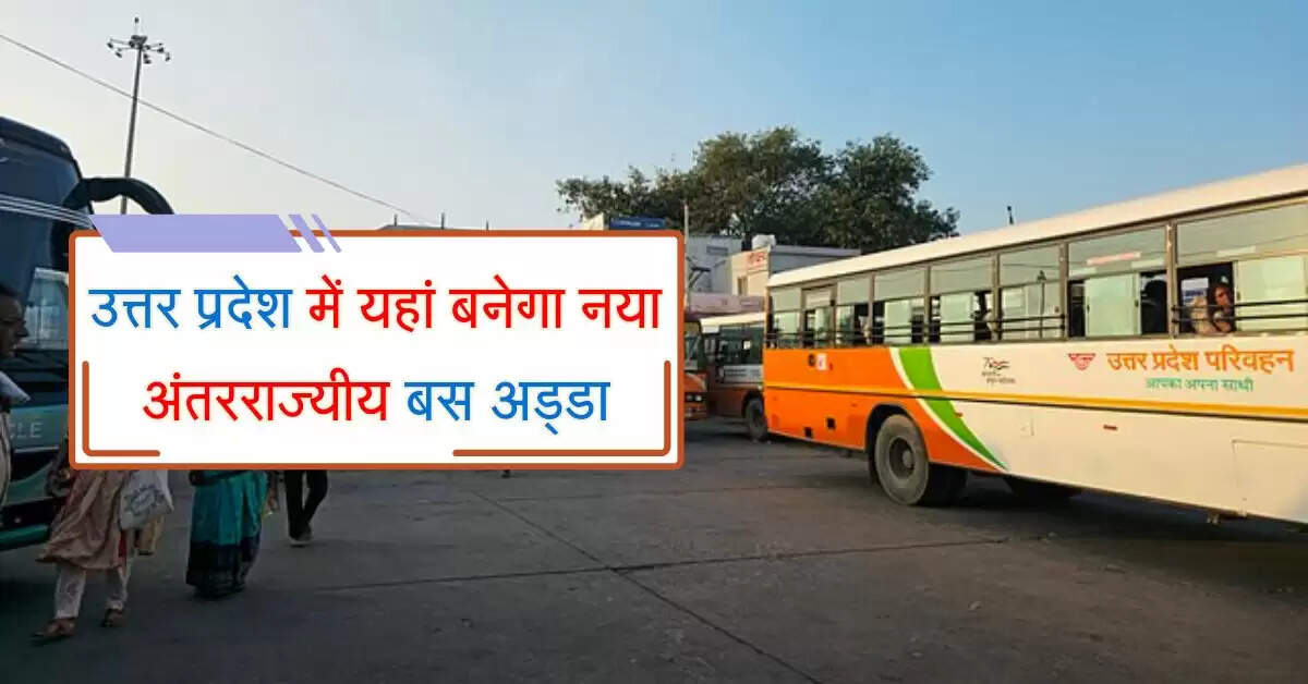 उत्तर प्रदेश में यहां बनेगा नया अंतरराज्यीय बस अड्डा, अनेक शहरों के लिए मिलेगी बसें