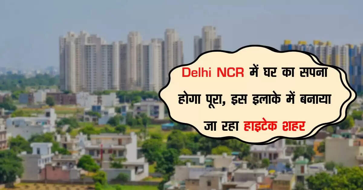 Delhi NCR में घर का सपना होगा पूरा, इस इलाके में बनाया जा रहा हाइटेक शहर