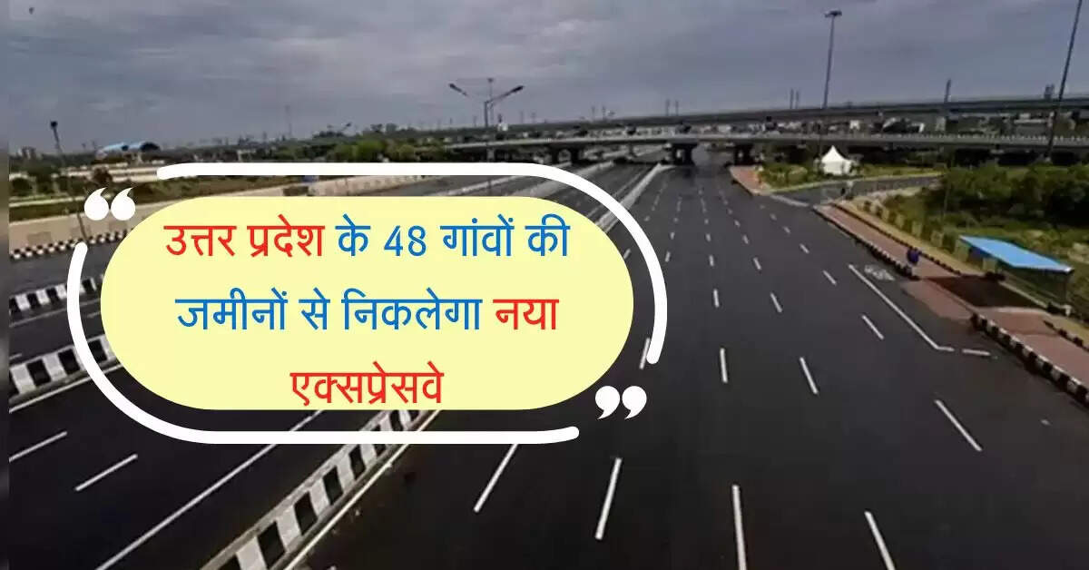 उत्तर प्रदेश के 48 गांवों की जमीनों से निकलेगा नया एक्सप्रेसवे, आधे से कम समय में कटेगा सफर