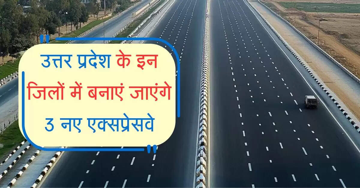 उत्तर प्रदेश के इन जिलों में बनाएं जाएंगे 3 नए एक्सप्रेसवे, फर्राटा भर सकेंगे वाहन