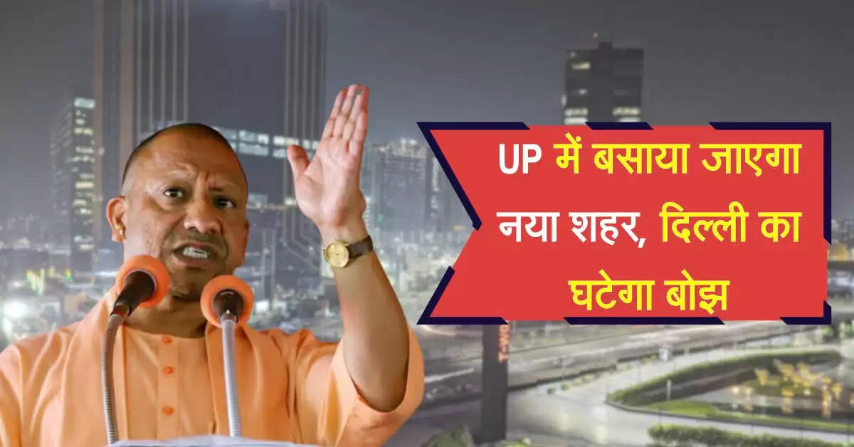 UP में बसाया जाएगा नया शहर, दिल्ली का घटेगा बोझ, 10,500 हेक्टेयर में होगा निर्माण