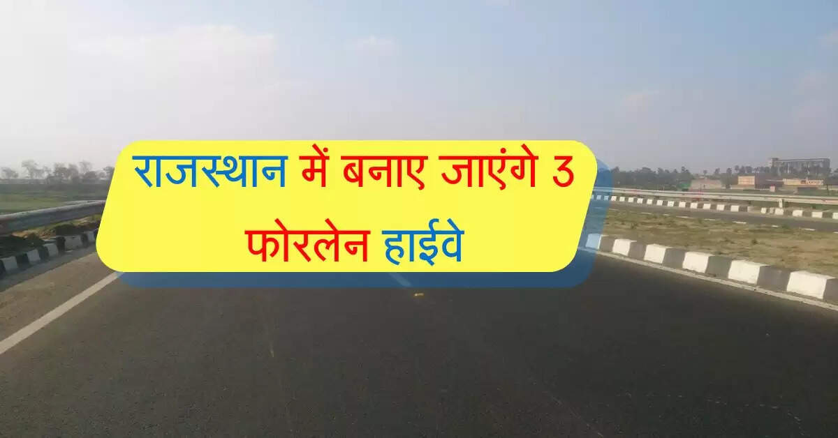 राजस्थान में बनाए जाएंगे 3 फोरलेन हाईवे, सरपट दौड़ेगें वाहन, आसान होगा सफर