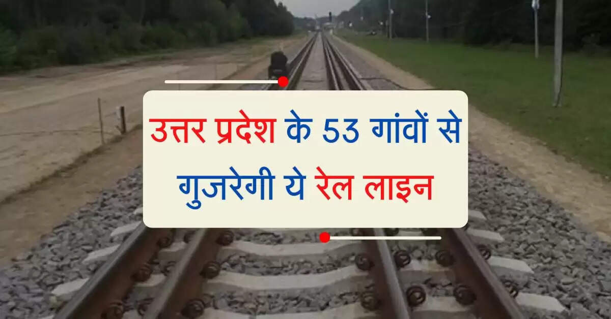 उत्तर प्रदेश के 53 गांवों से गुजरेगी ये रेल लाइन, रफ्तार पकड़ेगा कार्य, मिलेगा सस्ता सफर
