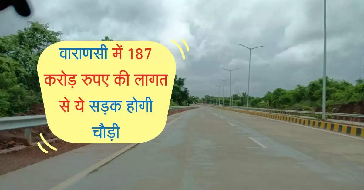 वाराणसी में 187 करोड़ रुपए की लागत से ये सड़क होगी चौड़ी, जानिए पूरा रूट