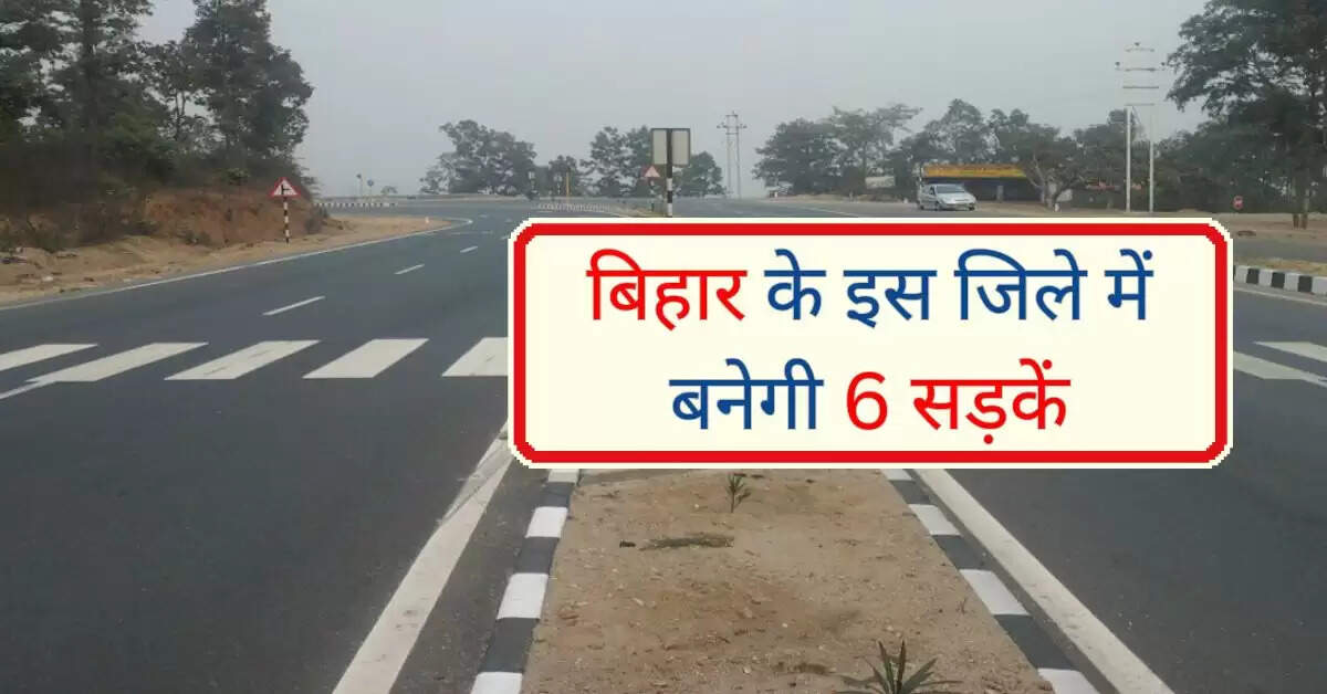 बिहार के इस जिले में बनेगी 6 सड़कें, करोड़ों रूपए होंगे खर्च, आवागमन होगा बेहतर